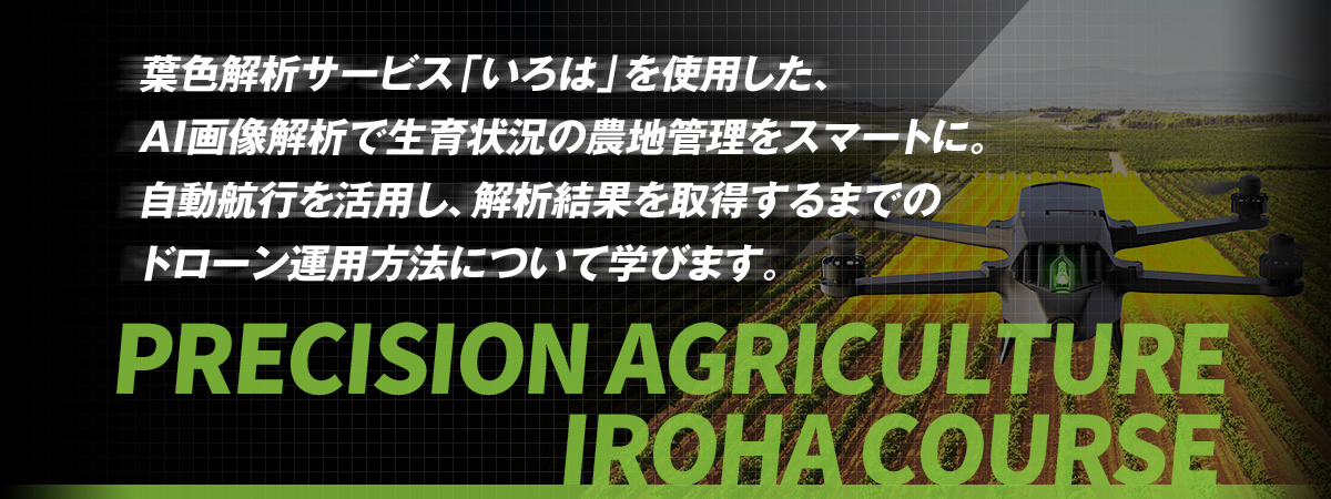 PRECISION AGRICULTURE IROHA COURSE 葉色解析サービス「いろは」を使用した、 AI画像解析で生育状況の農地管理をスマートに。 自動航行を活用し、解析結果を取得するまでの ドローン運用方法について学びます。