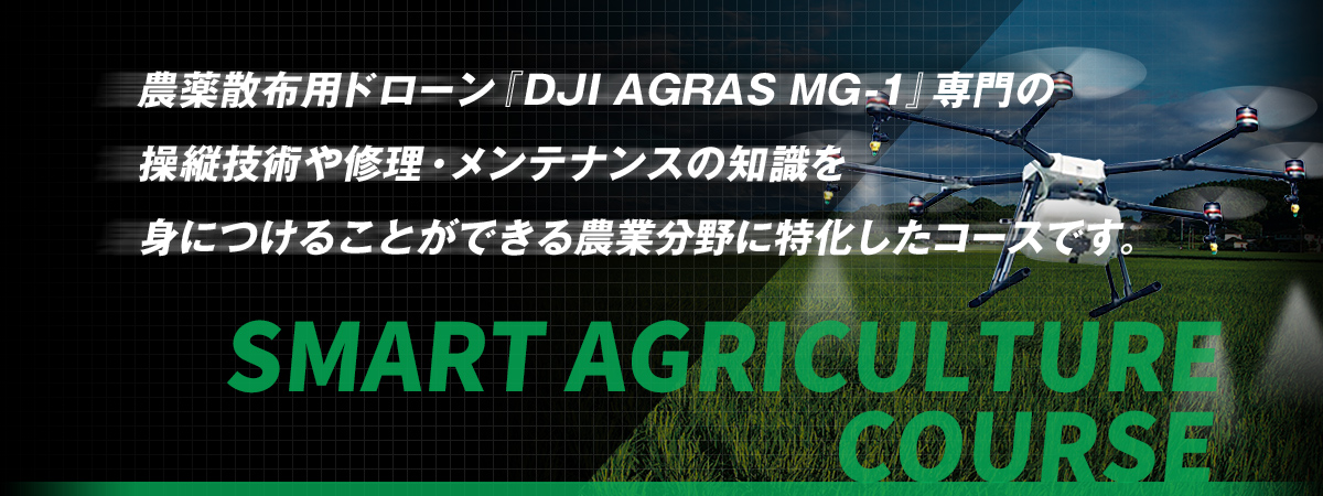 SMART AGRICULTURE COURSE 農薬散布用ドローン『DJI AGRAS MG-1』専門の操縦技術や修理・メンテナンスの知識を身につけることができる農業分野に特化したコースです。 SMART AGRICULTURE COURSE 農薬散布用ドローン『DJI AGRAS MG-1』専門の操縦技術や修理・メンテナンスの知識を身につけることができる農業分野に特化したコースです。